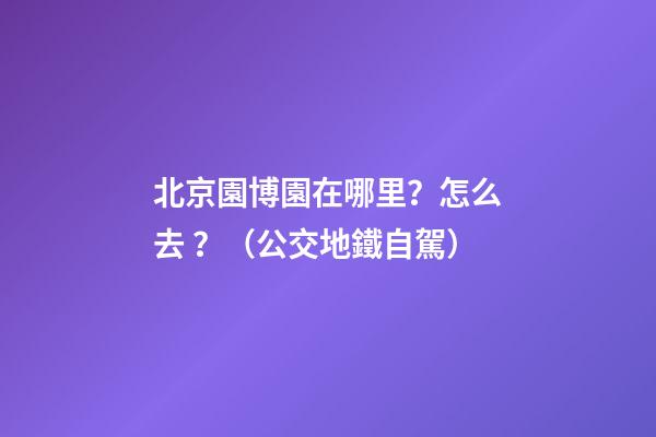 北京園博園在哪里？怎么去？（公交+地鐵+自駕）